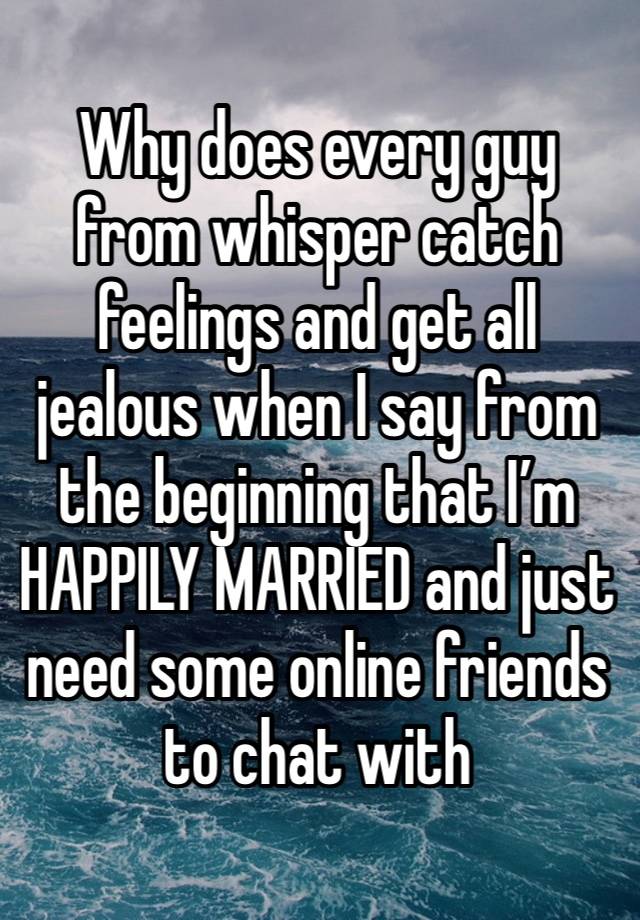 Why does every guy from whisper catch feelings and get all jealous when I say from the beginning that I’m HAPPILY MARRIED and just need some online friends to chat with 