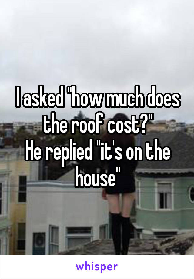 I asked "how much does the roof cost?"
He replied "it's on the house"