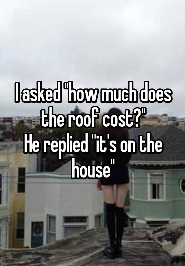 I asked "how much does the roof cost?"
He replied "it's on the house"