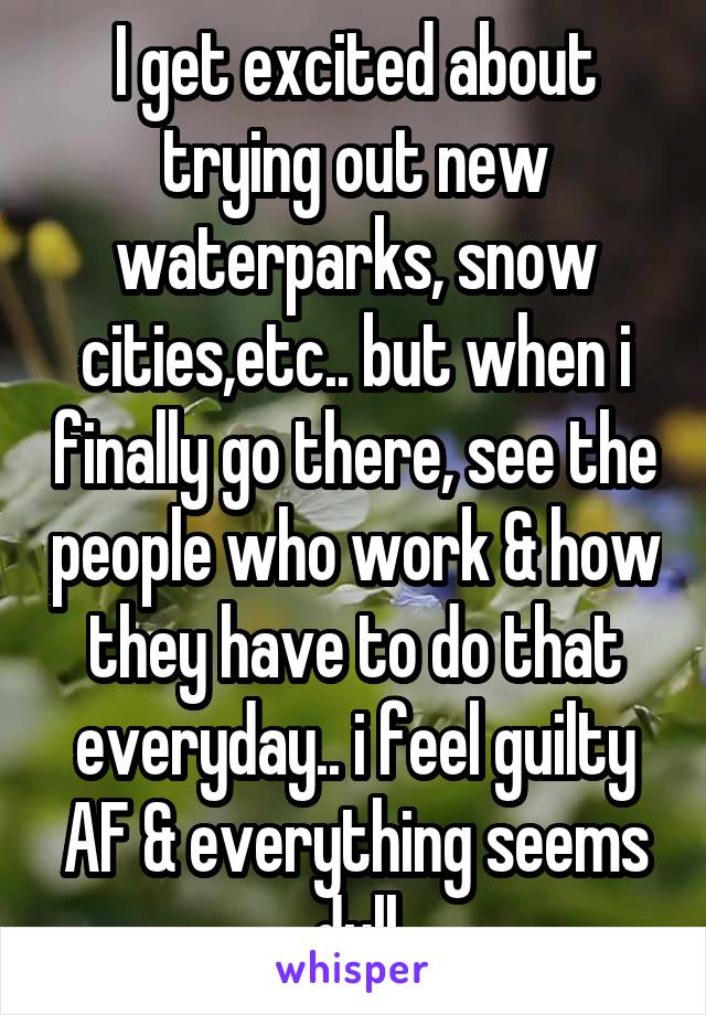 I get excited about trying out new waterparks, snow cities,etc.. but when i finally go there, see the people who work & how they have to do that everyday.. i feel guilty AF & everything seems dull