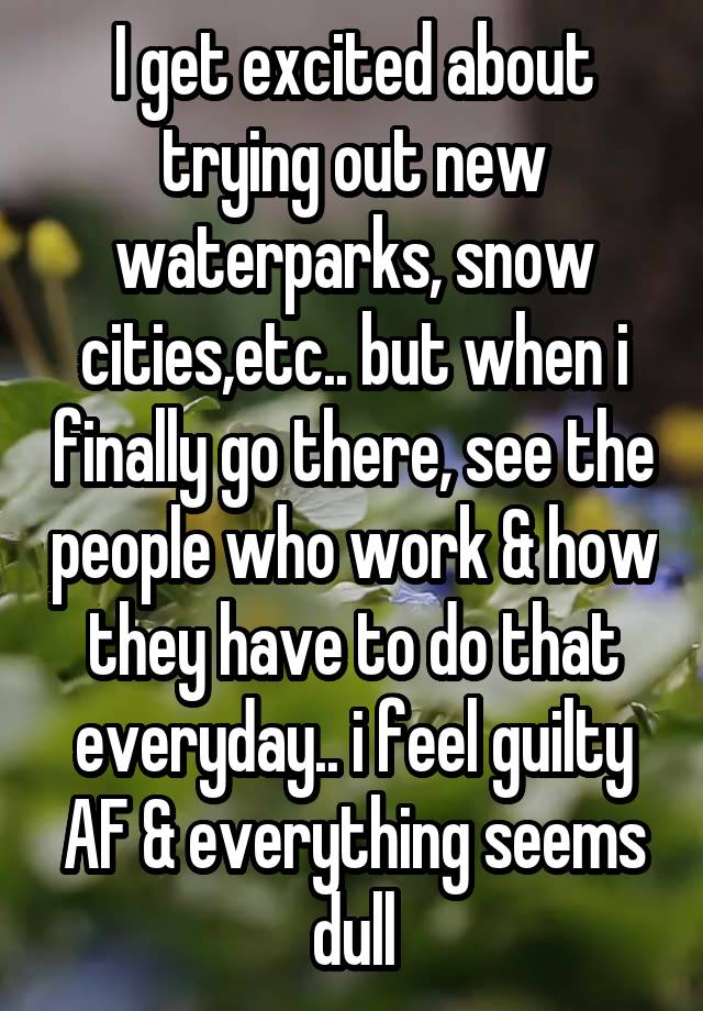 I get excited about trying out new waterparks, snow cities,etc.. but when i finally go there, see the people who work & how they have to do that everyday.. i feel guilty AF & everything seems dull