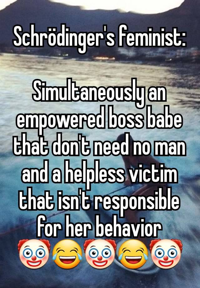 Schrödinger's feminist:

Simultaneously an empowered boss babe that don't need no man and a helpless victim that isn't responsible for her behavior
🤡😂🤡😂🤡