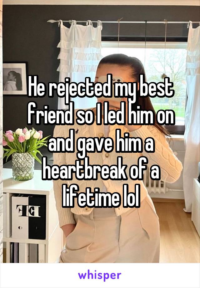 He rejected my best friend so I led him on and gave him a heartbreak of a lifetime lol