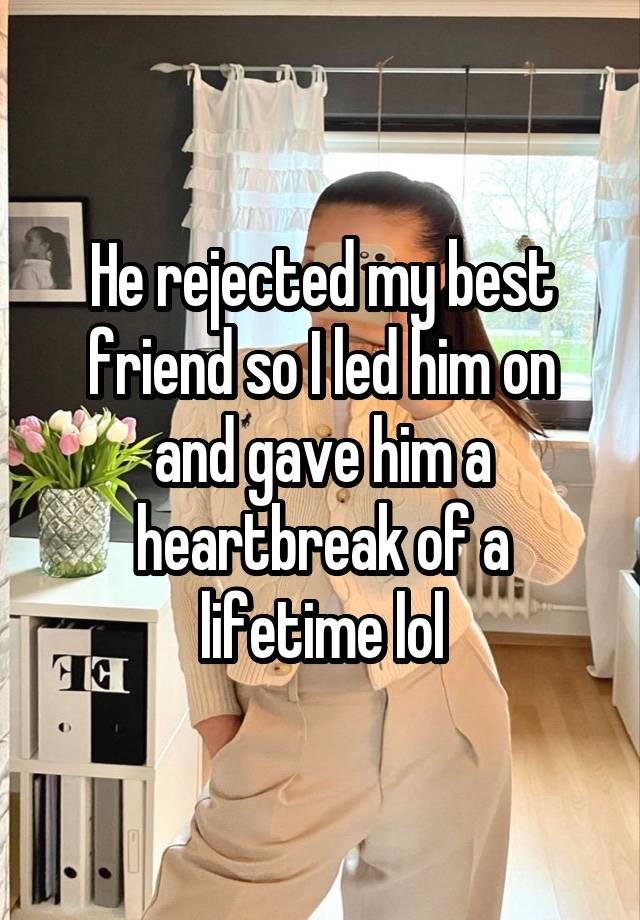 He rejected my best friend so I led him on and gave him a heartbreak of a lifetime lol