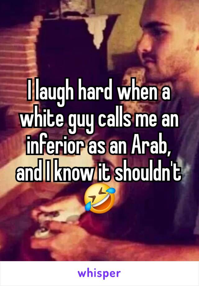 I laugh hard when a white guy calls me an inferior as an Arab, and I know it shouldn't 🤣