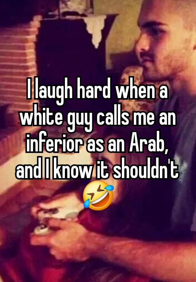 I laugh hard when a white guy calls me an inferior as an Arab, and I know it shouldn't 🤣