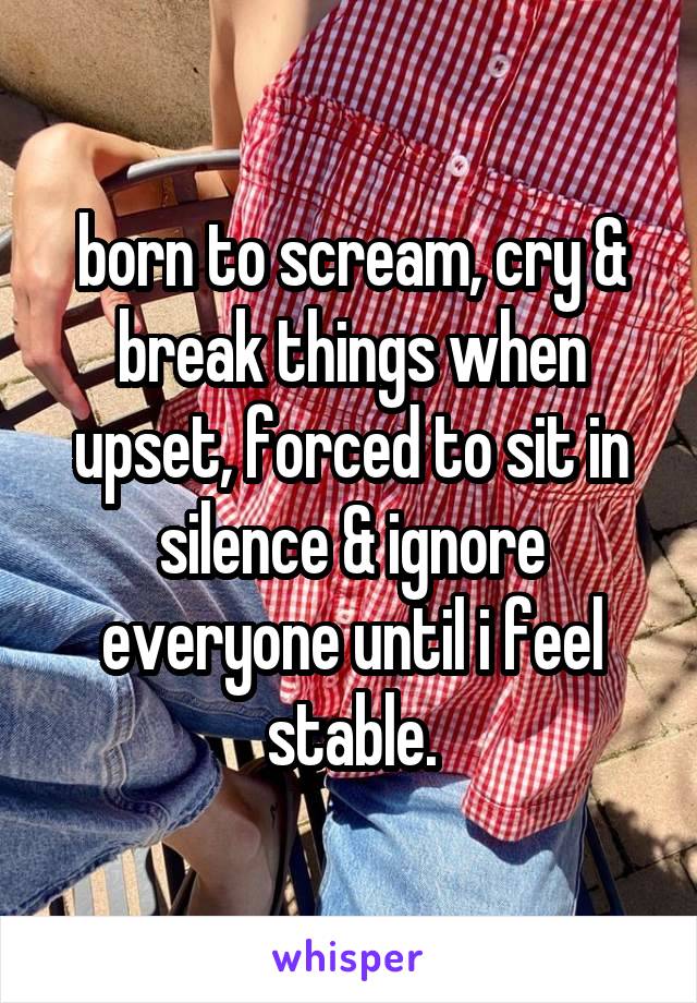 born to scream, cry & break things when upset, forced to sit in silence & ignore everyone until i feel stable.