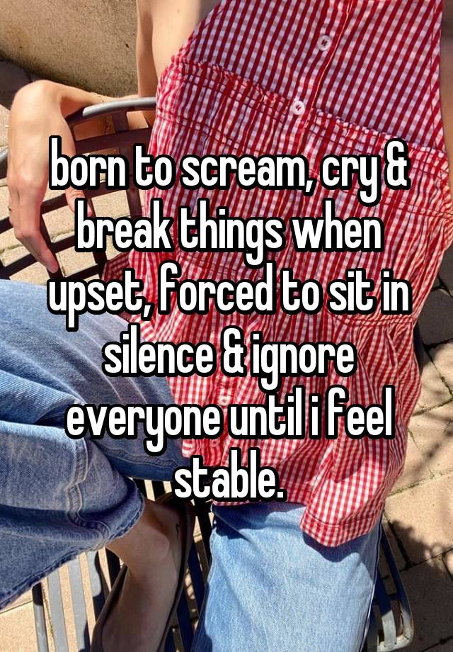 born to scream, cry & break things when upset, forced to sit in silence & ignore everyone until i feel stable.