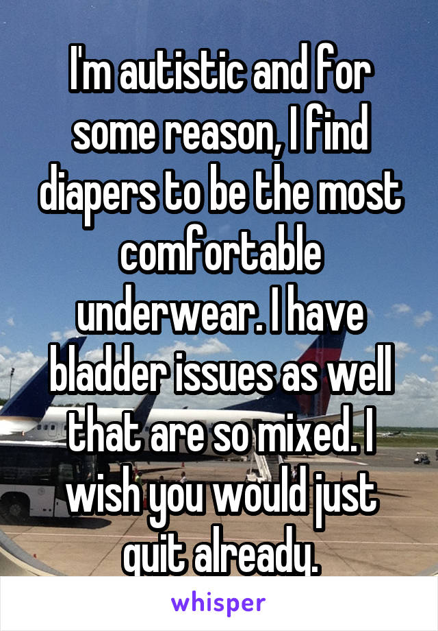 I'm autistic and for some reason, I find diapers to be the most comfortable underwear. I have bladder issues as well that are so mixed. I wish you would just quit already.