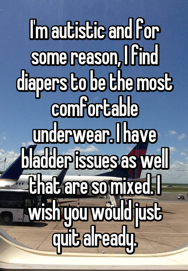 I'm autistic and for some reason, I find diapers to be the most comfortable underwear. I have bladder issues as well that are so mixed. I wish you would just quit already.