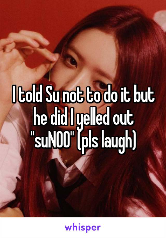 I told Su not to do it but he did I yelled out "suNOO" (pls laugh)