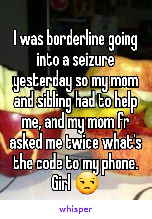 I was borderline going into a seizure yesterday so my mom and sibling had to help me, and my mom fr asked me twice what's the code to my phone. Girl 😒