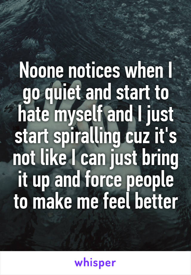 Noone notices when I go quiet and start to hate myself and I just start spiralling cuz it's not like I can just bring it up and force people to make me feel better