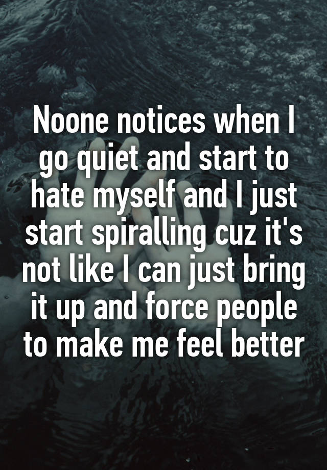 Noone notices when I go quiet and start to hate myself and I just start spiralling cuz it's not like I can just bring it up and force people to make me feel better