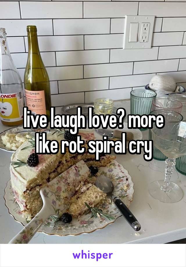 live laugh love? more like rot spiral cry