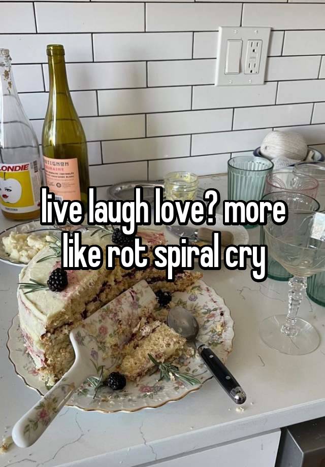 live laugh love? more like rot spiral cry