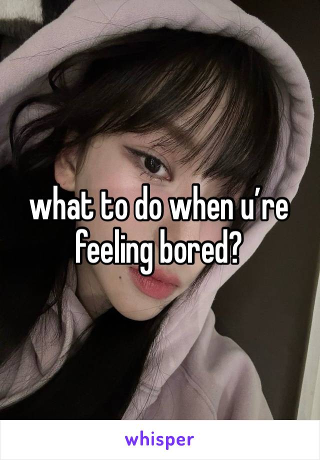 what to do when u’re feeling bored?