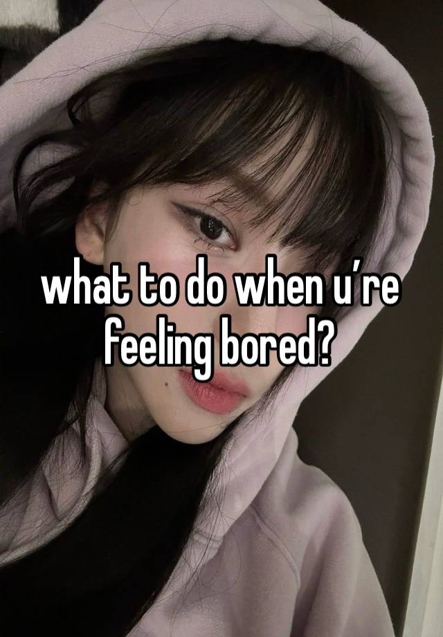 what to do when u’re feeling bored?