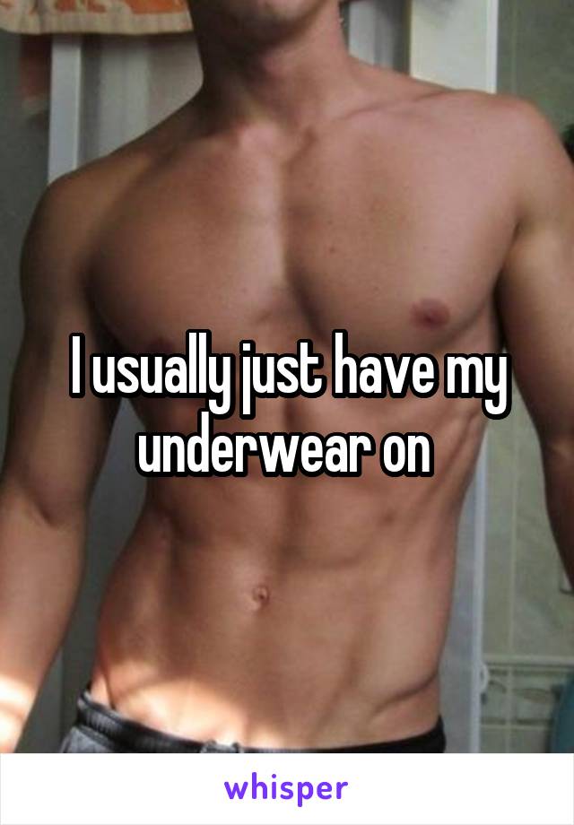 I usually just have my underwear on 