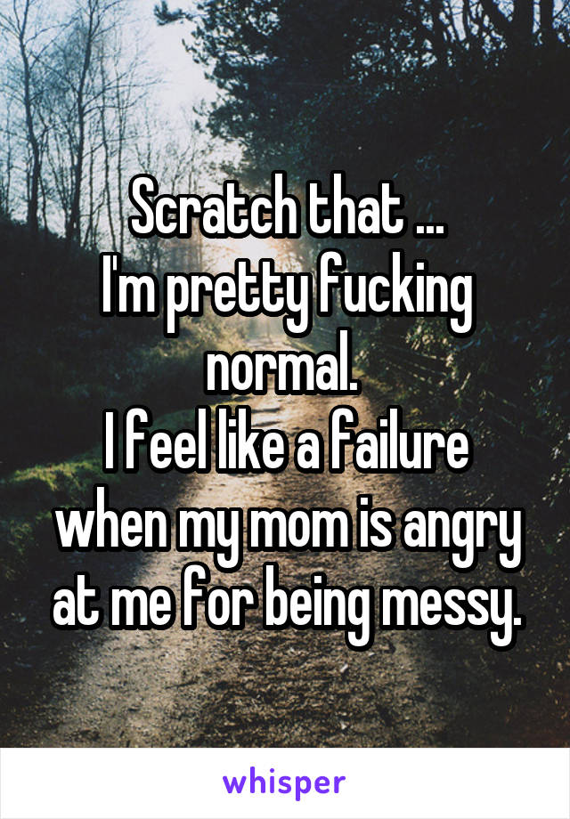 Scratch that ...
I'm pretty fucking normal. 
I feel like a failure when my mom is angry at me for being messy.