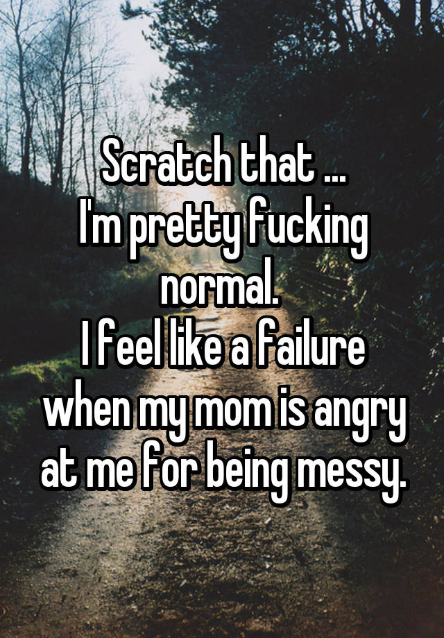 Scratch that ...
I'm pretty fucking normal. 
I feel like a failure when my mom is angry at me for being messy.