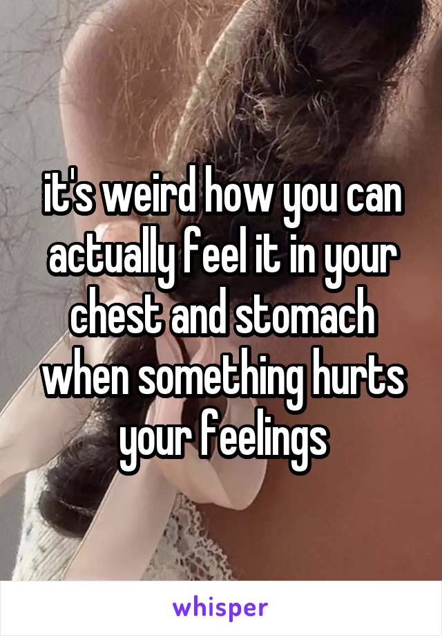 it's weird how you can actually feel it in your chest and stomach when something hurts your feelings