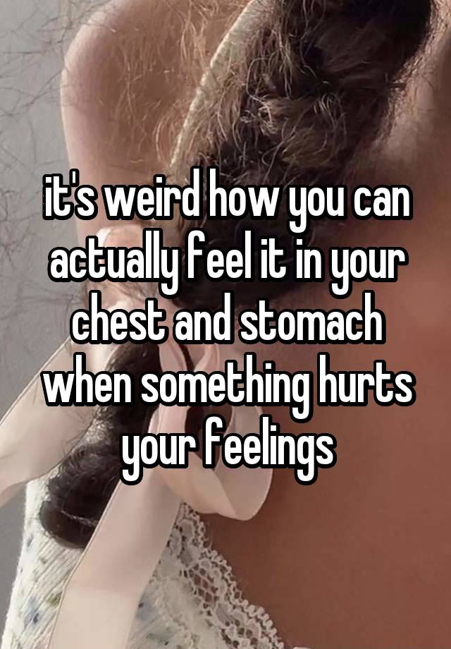 it's weird how you can actually feel it in your chest and stomach when something hurts your feelings