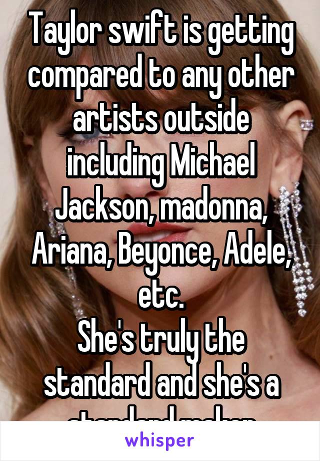 Taylor swift is getting compared to any other artists outside including Michael Jackson, madonna, Ariana, Beyonce, Adele, etc.
She's truly the standard and she's a standard maker