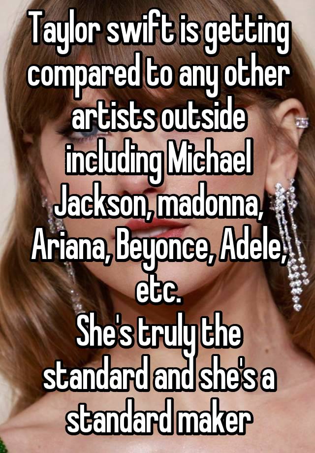 Taylor swift is getting compared to any other artists outside including Michael Jackson, madonna, Ariana, Beyonce, Adele, etc.
She's truly the standard and she's a standard maker