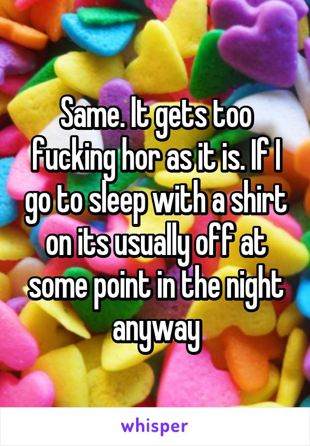 Same. It gets too fucking hor as it is. If I go to sleep with a shirt on its usually off at some point in the night anyway