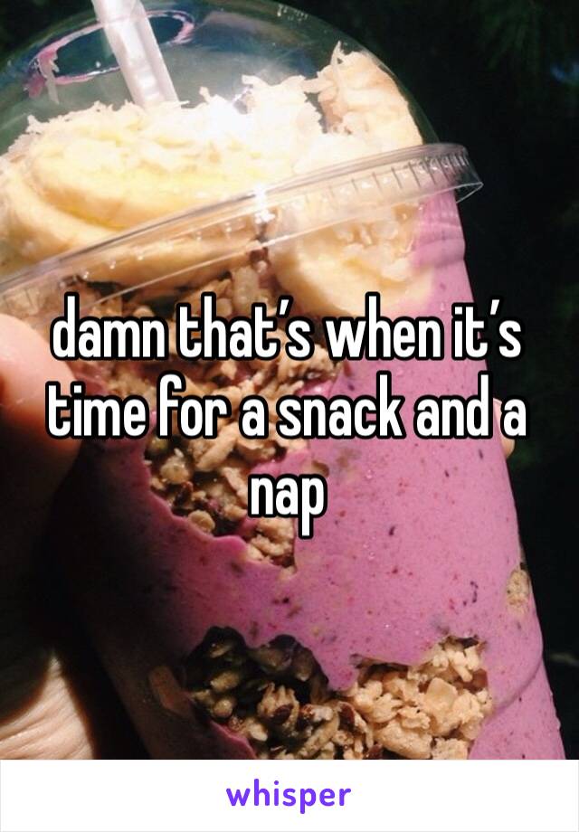 damn that’s when it’s time for a snack and a nap