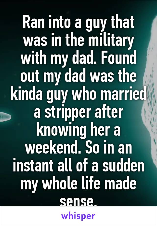 Ran into a guy that was in the military with my dad. Found out my dad was the kinda guy who married a stripper after knowing her a weekend. So in an instant all of a sudden my whole life made sense.