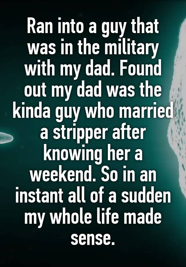Ran into a guy that was in the military with my dad. Found out my dad was the kinda guy who married a stripper after knowing her a weekend. So in an instant all of a sudden my whole life made sense.
