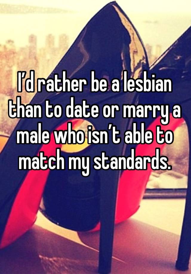 I’d rather be a lesbian than to date or marry a male who isn’t able to match my standards. 
