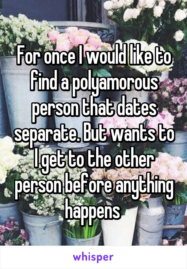 For once I would like to find a polyamorous person that dates separate. But wants to I get to the other person before anything happens 