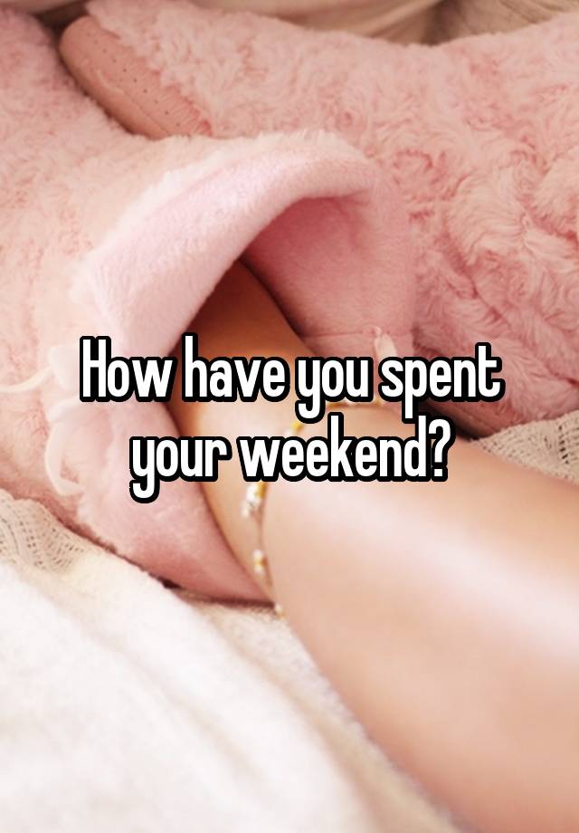 How have you spent your weekend?
