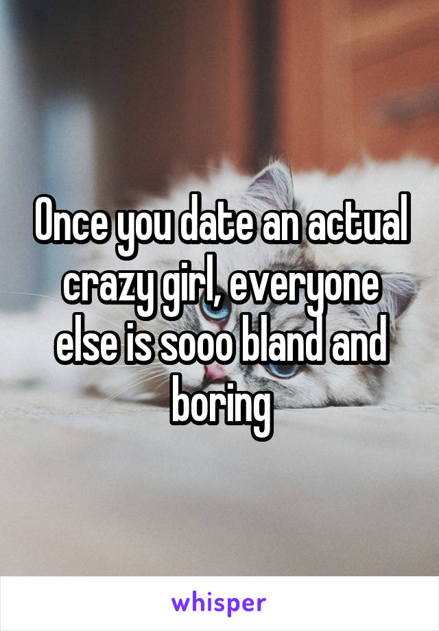 Once you date an actual crazy girl, everyone else is sooo bland and boring