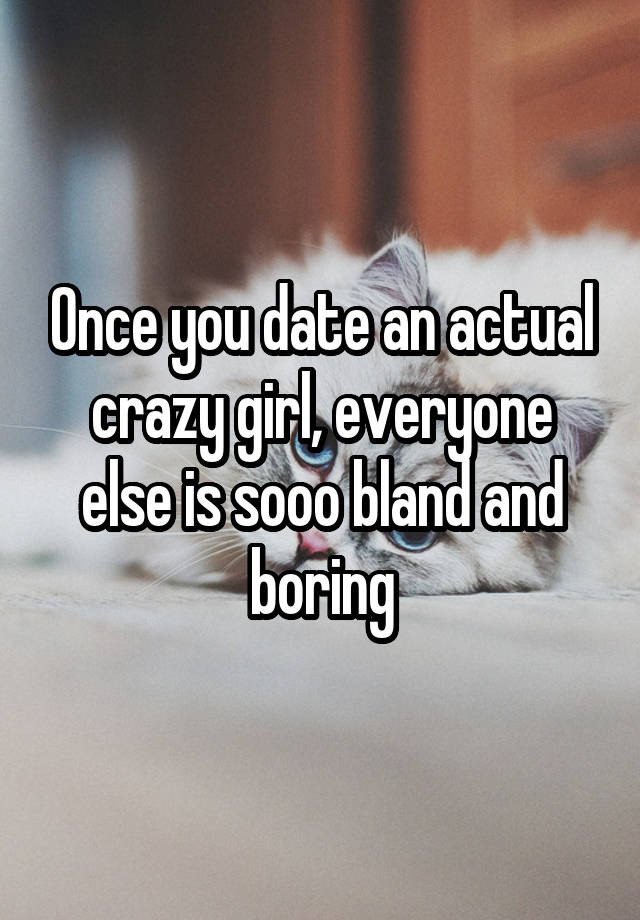 Once you date an actual crazy girl, everyone else is sooo bland and boring