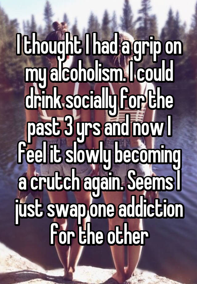 I thought I had a grip on my alcoholism. I could drink socially for the past 3 yrs and now I feel it slowly becoming a crutch again. Seems I just swap one addiction for the other