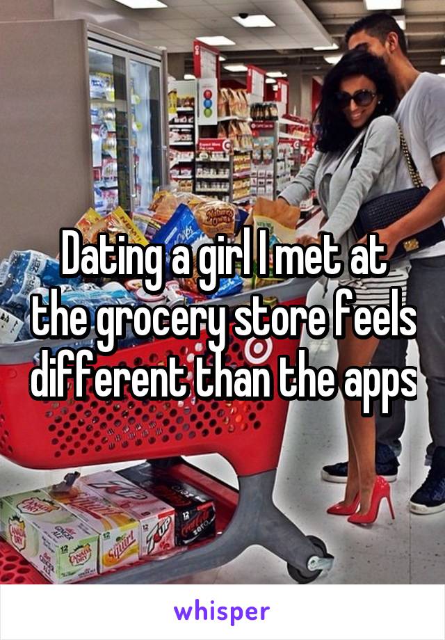 Dating a girl I met at the grocery store feels different than the apps