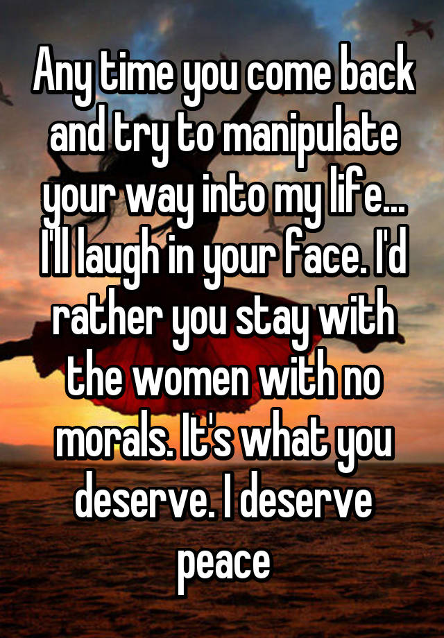 Any time you come back and try to manipulate your way into my life... I'll laugh in your face. I'd rather you stay with the women with no morals. It's what you deserve. I deserve peace