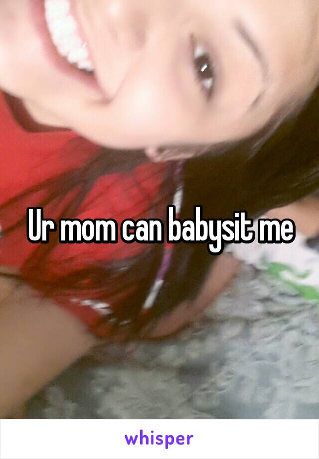 Ur mom can babysit me