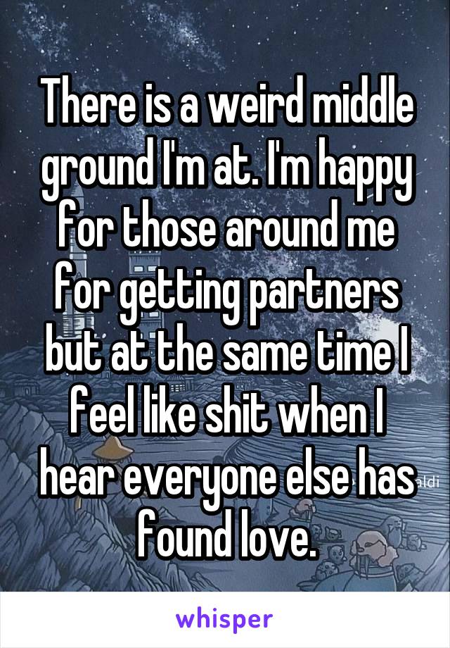 There is a weird middle ground I'm at. I'm happy for those around me for getting partners but at the same time I feel like shit when I hear everyone else has found love.