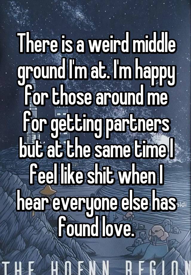 There is a weird middle ground I'm at. I'm happy for those around me for getting partners but at the same time I feel like shit when I hear everyone else has found love.