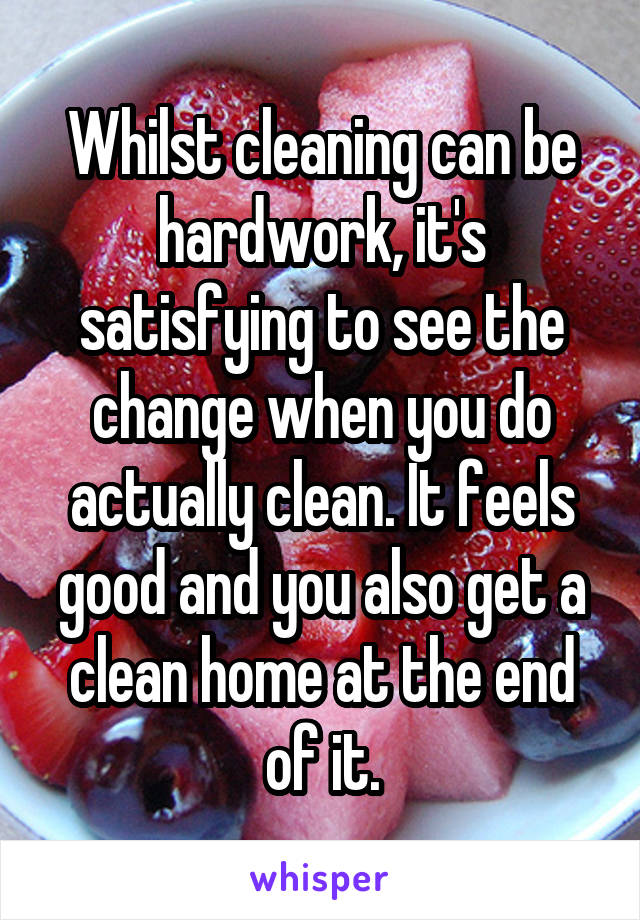 Whilst cleaning can be hardwork, it's satisfying to see the change when you do actually clean. It feels good and you also get a clean home at the end of it.