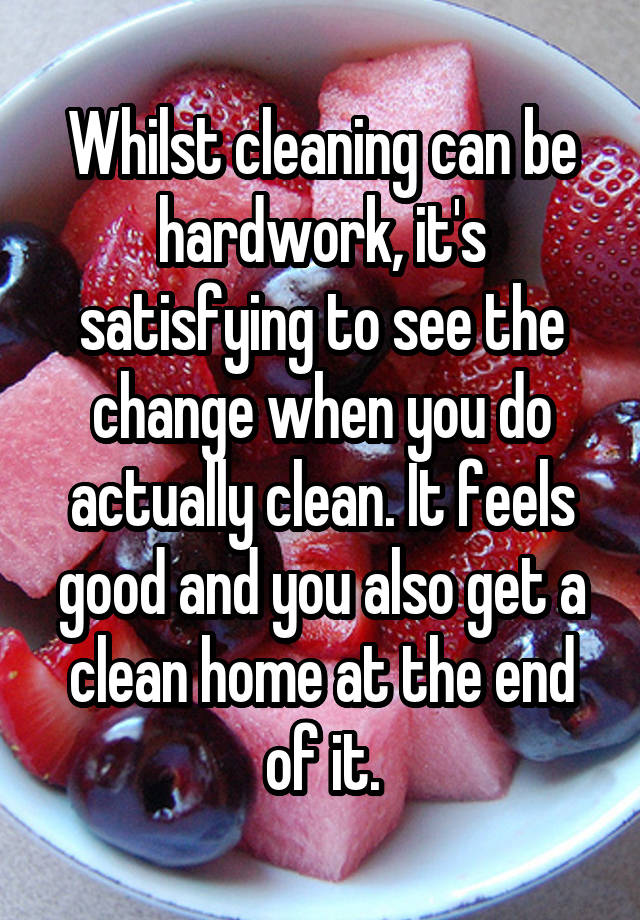 Whilst cleaning can be hardwork, it's satisfying to see the change when you do actually clean. It feels good and you also get a clean home at the end of it.