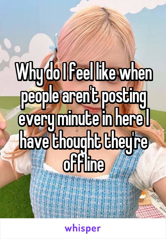 Why do I feel like when people aren't posting every minute in here I have thought they're offline