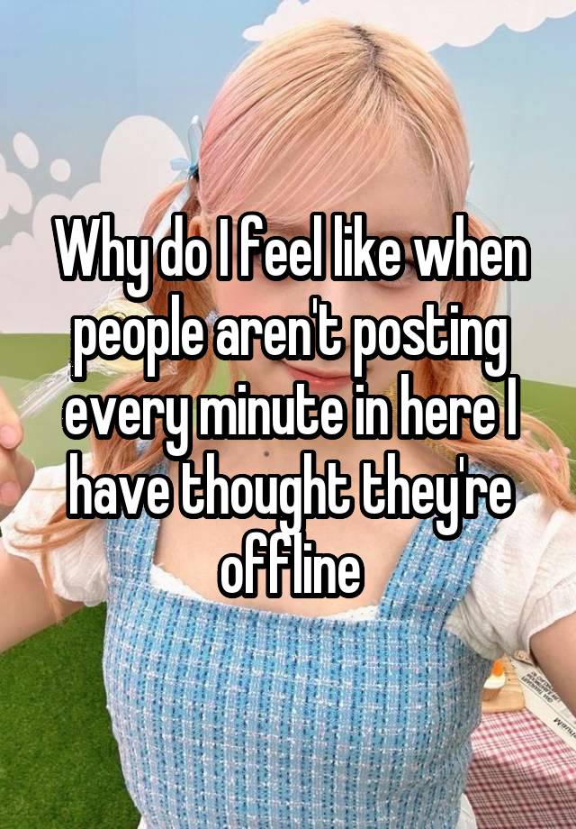 Why do I feel like when people aren't posting every minute in here I have thought they're offline