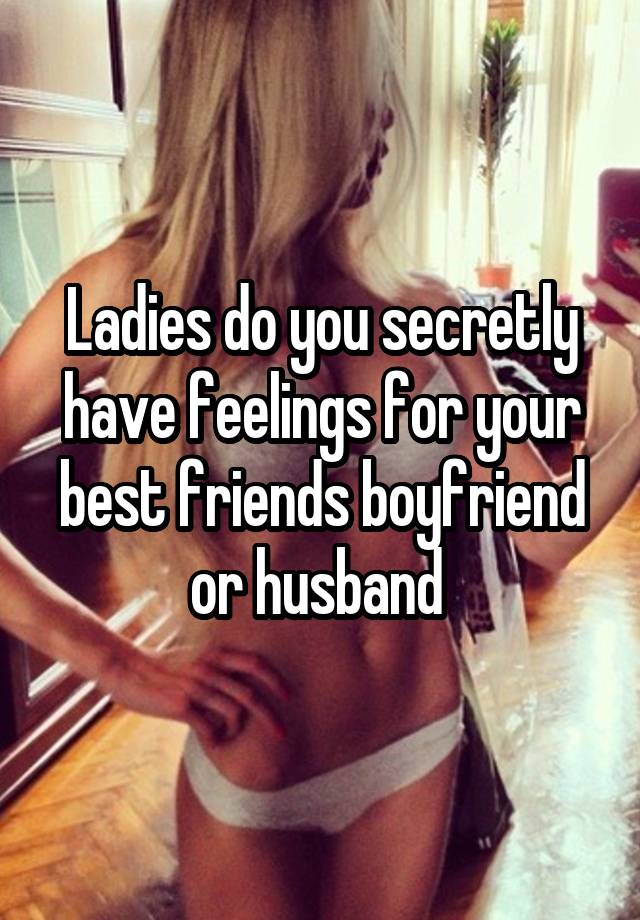 Ladies do you secretly have feelings for your best friends boyfriend or husband 