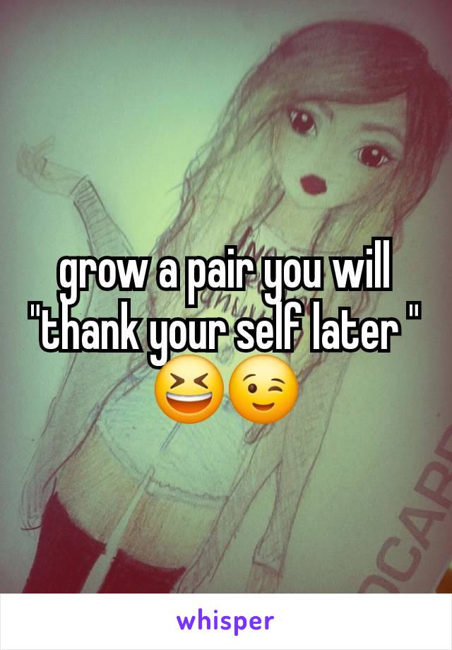 grow a pair you will "thank your self later " 😆😉